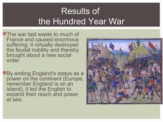 Results of
the Hundred Year War
The war laid waste to much of
France and caused enormous
suffering; it virtually destroyed
the feudal nobility and thereby
brought about a new social
order.
By ending England's status as a
power on the continent (Europe,
remember England is on an
island), it led the English to
expand their reach and power
at sea.
 
