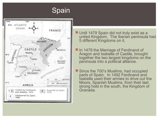 Spain
 Until 1479 Spain did not truly exist as a
united Kingdom. The Iberian peninsula had
5 different Kingdoms on it.
 In 1479 the Marriage of Ferdinand of
Aragon and Isabella of Castile, brought
together the two largest kingdoms on the
peninsula into a political alliance.
 Since the 700’s Muslims, had occupied
parts of Spain. In 1492 Ferdinand and
Isabella used their armies to drive out the
Moors, Spanish Muslims, from their last
strong hold in the south, the Kingdom of
Granada.1 2
1
2
3
3
4
4
 