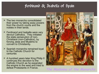 Ferdinand & Isabella of Spain
The Madonna of the Monarchs
 The two monarchs consolidated
their power by taking away powers
from the church courts and the
nobles in their lands.
 Ferdinand and Isabella were very
devout Catholics. They initiated
the state persecution of non-
Christians (non-Catholics), by
forcing Jews and Muslims to
convert to Christianity.
 Spanish monarchs remained loyal
to the Catholic Church for
centuries
 A hundred years later King Philip II
continues this devotion to the
Catholic Church as he expanded
the empire to the west and tried to
defeat Protestants in France.
 