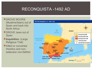 RECONQUISTA -1492 AD
DROVE MOORS
(Muslims/Islam) out of
Spain and back into
North Africa
DROVE Jews out of
Spain
Inquisition: (Large
Religious Trial)
Killed or converted
Heretics and non-
believers/ non-faithful
 