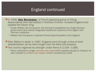 In 1066, the Normans—a French-speaking group of Viking
descendants who had settled in Northern France—invaded England and
toppled the Saxon king.
 Under William the Conqueror, the Normans established an Anglo-Norman
government that slowly integrated traditional customs of the region with
Norman traditions.
 William the Conqueror imported French-style feudalism into England.
After William’s death in 1087, England went through a time of brief
destabilization as his heirs fought over his titles and property.
The country regained its strength under Henry II (1154–1189).
 Henry instituted a single common law code which applied equally to citizens; he
also created a unified court system which included jury trials.
England continued
 