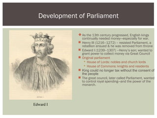 As the 13th century progressed, English kings
continually needed money—especially for war.
 Henry III (1216–1272) – resisted Parliament, a
rebellion ensued & he was removed from throne
 Edward I (1239–1307) –Henry’s son; wanted to
grant power to collect money via Great Council
 Original parliament
 House of Lords: nobles and church lords
 House of Commons: knights and residents
 King could no longer tax without the consent of
the people
 The great council, later called Parliament, wanted
to control royal spending—and the power of the
monarch.
Development of Parliament
Edward I
 