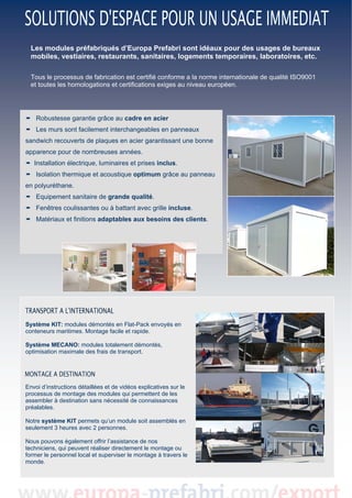  
Les modules préfabriqués d’Europa Prefabri sont idéaux pour des usages de bureaux
mobiles, vestiaires, restaurants, sanitaires, logements temporaires, laboratoires, etc.
 
Tous le processus de fabrication est certifié conforme a la norme internationale de qualité ISO9001
et toutes les homologations et certifications exiges au niveau européen.

Robustesse garantie grâce au cadre en acier
Les murs sont facilement interchangeables en panneaux
sandwich recouverts de plaques en acier garantissant une bonne
apparence pour de nombreuses années.
Installation électrique, luminaires et prises inclus.
Isolation thermique et acoustique optimum grâce au panneau
en polyuréthane.
Equipement sanitaire de grande qualité.
Fenêtres coulissantes ou à battant avec grille incluse.
Matériaux et finitions adaptables aux besoins des clients.

Système KIT: modules démontés en Flat-Pack envoyés en
conteneurs maritimes. Montage facile et rapide.
Système MECANO: modules totalement démontés,
optimisation maximale des frais de transport.

Envoi d’instructions détaillées et de vidéos explicatives sur le
processus de montage des modules qui permettent de les
assembler à destination sans nécessité de connaissances
préalables.
Notre système KIT permets qu’un module soit assemblés en
seulement 3 heures avec 2 personnes.
Nous pouvons également offrir l’assistance de nos
techniciens, qui peuvent réaliser directement le montage ou
former le personnel local et superviser le montage à travers le
monde.

 

 