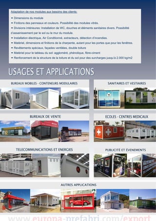 Adaptation de nos modules aux besoins des clients:

 Dimensions du module

 

Finitions des panneaux et couleurs. Possibilité des modules vitrés.
Divisions intérieures: Installation de WC, douches et éléments sanitaires divers. Possibilité
 
d’assainissement par le sol ou le mur du module.
 

 Installation électrique, Air Conditionné, extracteurs, détection d’incendies.
 Matériel, dimensions et finitions de la charpente, autant pour les portes que pour les fenêtres.
Revêtements spéciaux, façades ventilées, double toiture
Matériel pour le tableau du sol: aggloméré, phénolique, fibre-ciment
Renforcement de la structure de la toiture et du sol pour des surcharges jusqu’à 2.000 kg/m2

 
 
 

 
 
 
 
 
 
 
 
 
 
 
 
 

 

 