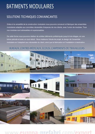  
 
 
 
Grâce à la versatilité de la construction modulaire nous pouvons concevoir et fabriquer des ensembles
modulaires adaptés aux concrètes nécessités d’espaces de nos clients, avec l’union de modules. Tous
nos modules sont adossables et superposables.

De cette forme nous pouvons réaliser de solides bâtiments préfabriqués jusqu'à trois étages, en une
brève période et avec un cout réduit. Nous réalisons l’étude de projet, le design de l’ensemble
modulaire en l’adaptant aux nécessités du client, ainsi que la fabrication et l’installation à destination.

 
 

 
 
 
 
 
 
 

 

 