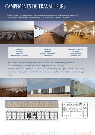  
 
Europa Prefabri est spécialiste en campements pour le logement de travailleurs réalisés en
constructions préfabriquées, apportant tout type de services propres à cet usage.  

 

 
Dortoirs
Vestiaires
Sanitaires
Restaurants collectifs

Laveries
Infirmerie
Bureaux techniques
Laboratoires

Salles de formation
Guérites
Locaux divers
Garderies, etc.

Nous offrons également l’équipement nécessaire pour les campements : générateurs,
électrodomestiques, mobilier, matériel de réfrigération, cuisines, laveries…
Selon les nécessités spécifiées nous pouvons réaliser le campement grâce à l’union de modules
standards ou bien grâce à une structure fixe levée sur une dalle de ciment réalisée par avance par le
client.

 
 
 
 
 
 
 

 