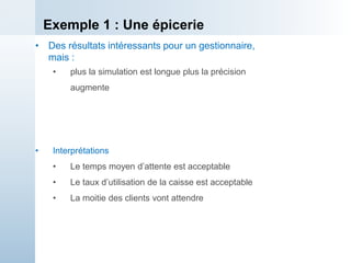 Exemple 1 : Une épicerie
• Des résultats intéressants pour un gestionnaire,
mais :
• plus la simulation est longue plus la précision
augmente
• Interprétations
• Le temps moyen d’attente est acceptable
• Le taux d’utilisation de la caisse est acceptable
• La moitie des clients vont attendre
 