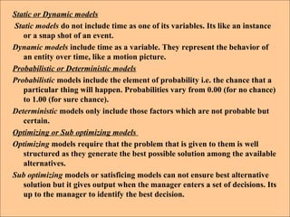 Static or Dynamic models
Static models do not include time as one of its variables. Its like an instance
or a snap shot of an event.
Dynamic models include time as a variable. They represent the behavior of
an entity over time, like a motion picture.
Probabilistic or Deterministic models
Probabilistic models include the element of probability i.e. the chance that a
particular thing will happen. Probabilities vary from 0.00 (for no chance)
to 1.00 (for sure chance).
Deterministic models only include those factors which are not probable but
certain.
Optimizing or Sub optimizing models
Optimizing models require that the problem that is given to them is well
structured as they generate the best possible solution among the available
alternatives.
Sub optimizing models or satisficing models can not ensure best alternative
solution but it gives output when the manager enters a set of decisions. Its
up to the manager to identify the best decision.
 