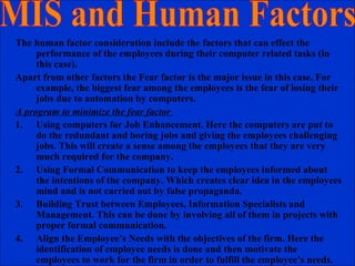 The human factor consideration include the factors that can effect the
performance of the employees during their computer related tasks (in
this case).
Apart from other factors the Fear factor is the major issue in this case. For
example, the biggest fear among the employees is the fear of losing their
jobs due to automation by computers.
A program to minimize the fear factor
1. Using computers for Job Enhancement. Here the computers are put to
do the redundant and boring jobs and giving the employees challenging
jobs. This will create a sense among the employees that they are very
much required for the company.
2. Using Formal Communication to keep the employees informed about
the intentions of the company. Which creates clear idea in the employees
mind and is not carried out by false propaganda.
3. Building Trust between Employees, Information Specialists and
Management. This can be done by involving all of them in projects with
proper formal communication.
4. Align the Employee’s Needs with the objectives of the firm. Here the
identification of employee needs is done and then motivate the
employees to work for the firm in order to fulfill the employee’s needs.
 