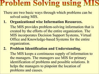 There are two basic ways through which problems can be
solved using MIS.
1. Organizational wise Information Resources.
The MIS provides problem-solving information that is
created by the efforts of the entire organization. The
MIS incorporates Decision Support Systems, Virtual
Office and Knowledge-based Systems for the entire
organization.
2. Problem Identification and Understanding.
The MIS keeps a continuous supply of information to
the managers. The managers use MIS for primary
identification of problems and possible solutions. It
helps the managers to pinpoint the location of
problems and causes.
 