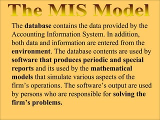 The database contains the data provided by the
Accounting Information System. In addition,
both data and information are entered from the
environment. The database contents are used by
software that produces periodic and special
reports and its used by the mathematical
models that simulate various aspects of the
firm’s operations. The software’s output are used
by persons who are responsible for solving the
firm’s problems.
 