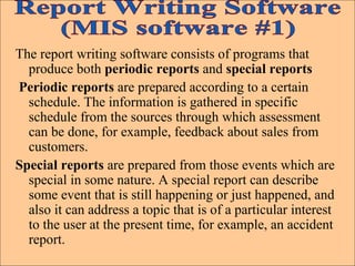 The report writing software consists of programs that
produce both periodic reports and special reports
Periodic reports are prepared according to a certain
schedule. The information is gathered in specific
schedule from the sources through which assessment
can be done, for example, feedback about sales from
customers.
Special reports are prepared from those events which are
special in some nature. A special report can describe
some event that is still happening or just happened, and
also it can address a topic that is of a particular interest
to the user at the present time, for example, an accident
report.
 
