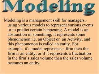 Modeling is a management skill for managers,
using various models to represent various events
or to predict certain happening. A model is an
abstraction of something, it represents some
phenomenon i.e. an Object or an Activity, and
this phenomenon is called an entity. For
example, if a model represents a firm then the
firm is an entity, or if it represents a fluctuation
in the firm’s sales volume then the sales volume
becomes an entity.
 