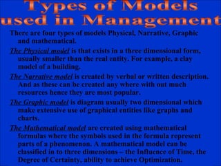 There are four types of models Physical, Narrative, Graphic
and mathematical.
The Physical model is that exists in a three dimensional form,
usually smaller than the real entity. For example, a clay
model of a building.
The Narrative model is created by verbal or written description.
And as these can be created any where with out much
resources hence they are most popular.
The Graphic model is diagram usually two dimensional which
make extensive use of graphical entities like graphs and
charts.
The Mathematical model are created using mathematical
formulas where the symbols used in the formula represent
parts of a phenomenon. A mathematical model can be
classified in to three dimensions – the Influence of Time, the
Degree of Certainty, ability to achieve Optimization.
 