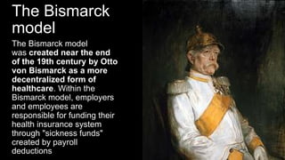 The Bismarck
model
The Bismarck model
was created near the end
of the 19th century by Otto
von Bismarck as a more
decentralized form of
healthcare. Within the
Bismarck model, employers
and employees are
responsible for funding their
health insurance system
through "sickness funds"
created by payroll
deductions
 