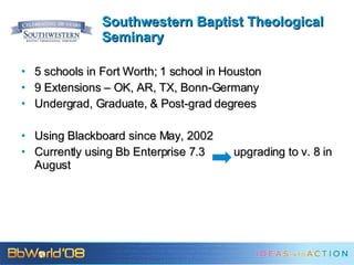 5 schools in Fort Worth; 1 school in Houston 9 Extensions – OK, AR, TX, Bonn-Germany Undergrad, Graduate, & Post-grad degrees Using Blackboard since May, 2002 Currently using Bb Enterprise 7.3  upgrading to v. 8 in August Southwestern Baptist Theological Seminary 