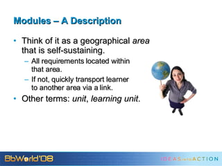 Modules – A Description Think of it as a geographical  area that is self-sustaining. All requirements located within that area. If not, quickly transport learner to another area via a link. Other terms:  unit ,  learning unit . 