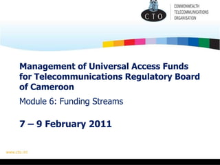 Management of Universal Access Funds for Telecommunications Regulatory Board of Cameroon   Module 6: Funding Streams 7 – 9 February 2011 