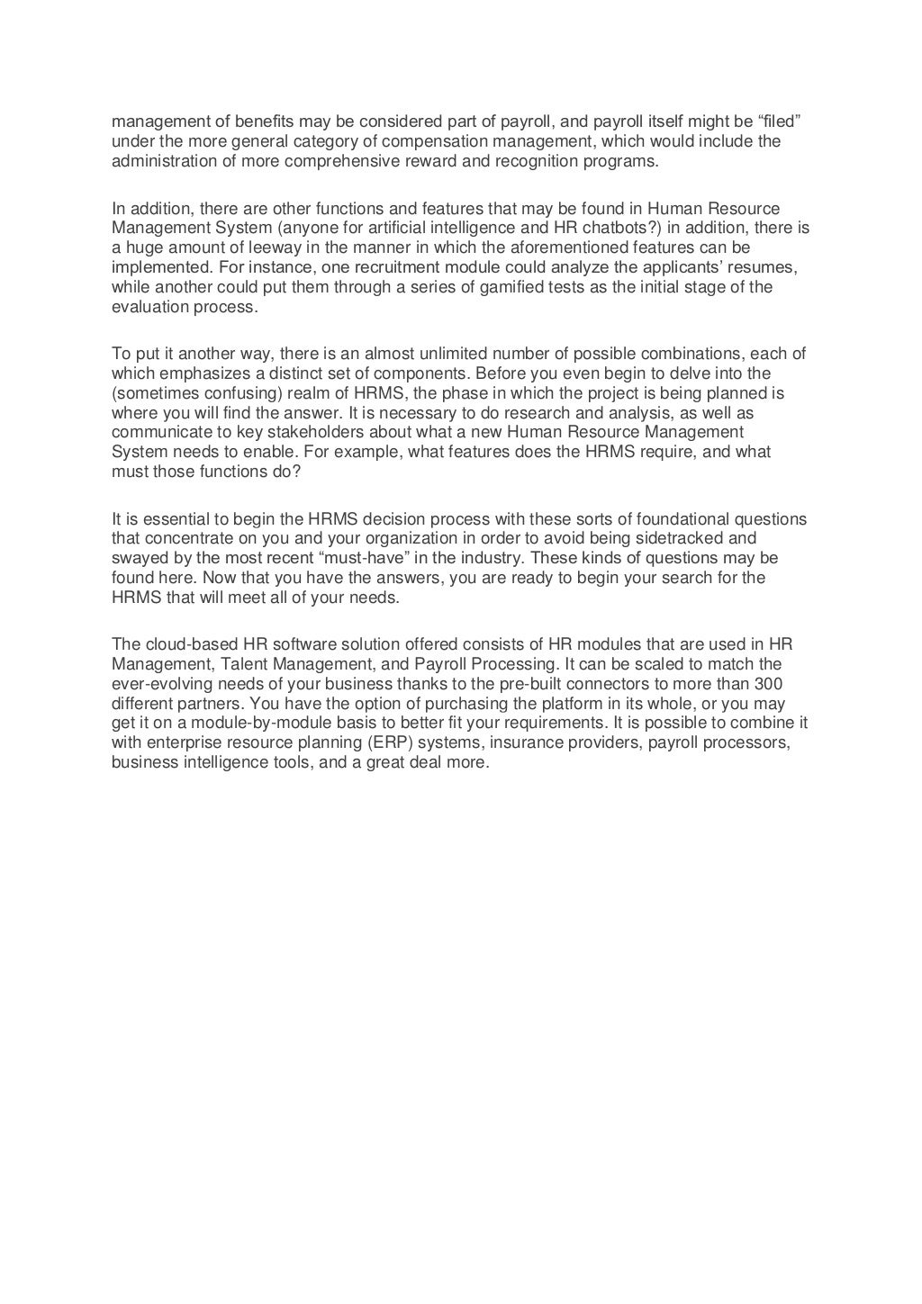 management of benefits may be considered part of payroll, and payroll itself might be “filed”
under the more general category of compensation management, which would include the
administration of more comprehensive reward and recognition programs.
In addition, there are other functions and features that may be found in Human Resource
Management System (anyone for artificial intelligence and HR chatbots?) in addition, there is
a huge amount of leeway in the manner in which the aforementioned features can be
implemented. For instance, one recruitment module could analyze the applicants’ resumes,
while another could put them through a series of gamified tests as the initial stage of the
evaluation process.
To put it another way, there is an almost unlimited number of possible combinations, each of
which emphasizes a distinct set of components. Before you even begin to delve into the
(sometimes confusing) realm of HRMS, the phase in which the project is being planned is
where you will find the answer. It is necessary to do research and analysis, as well as
communicate to key stakeholders about what a new Human Resource Management
System needs to enable. For example, what features does the HRMS require, and what
must those functions do?
It is essential to begin the HRMS decision process with these sorts of foundational questions
that concentrate on you and your organization in order to avoid being sidetracked and
swayed by the most recent “must-have” in the industry. These kinds of questions may be
found here. Now that you have the answers, you are ready to begin your search for the
HRMS that will meet all of your needs.
The cloud-based HR software solution offered consists of HR modules that are used in HR
Management, Talent Management, and Payroll Processing. It can be scaled to match the
ever-evolving needs of your business thanks to the pre-built connectors to more than 300
different partners. You have the option of purchasing the platform in its whole, or you may
get it on a module-by-module basis to better fit your requirements. It is possible to combine it
with enterprise resource planning (ERP) systems, insurance providers, payroll processors,
business intelligence tools, and a great deal more.
 