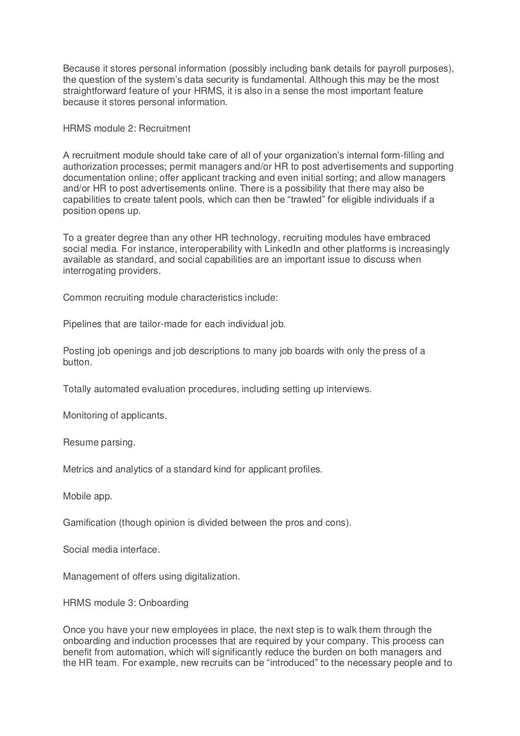 Because it stores personal information (possibly including bank details for payroll purposes),
the question of the system’s data security is fundamental. Although this may be the most
straightforward feature of your HRMS, it is also in a sense the most important feature
because it stores personal information.
HRMS module 2: Recruitment
A recruitment module should take care of all of your organization’s internal form-filling and
authorization processes; permit managers and/or HR to post advertisements and supporting
documentation online; offer applicant tracking and even initial sorting; and allow managers
and/or HR to post advertisements online. There is a possibility that there may also be
capabilities to create talent pools, which can then be “trawled” for eligible individuals if a
position opens up.
To a greater degree than any other HR technology, recruiting modules have embraced
social media. For instance, interoperability with LinkedIn and other platforms is increasingly
available as standard, and social capabilities are an important issue to discuss when
interrogating providers.
Common recruiting module characteristics include:
Pipelines that are tailor-made for each individual job.
Posting job openings and job descriptions to many job boards with only the press of a
button.
Totally automated evaluation procedures, including setting up interviews.
Monitoring of applicants.
Resume parsing.
Metrics and analytics of a standard kind for applicant profiles.
Mobile app.
Gamification (though opinion is divided between the pros and cons).
Social media interface.
Management of offers using digitalization.
HRMS module 3: Onboarding
Once you have your new employees in place, the next step is to walk them through the
onboarding and induction processes that are required by your company. This process can
benefit from automation, which will significantly reduce the burden on both managers and
the HR team. For example, new recruits can be “introduced” to the necessary people and to
 