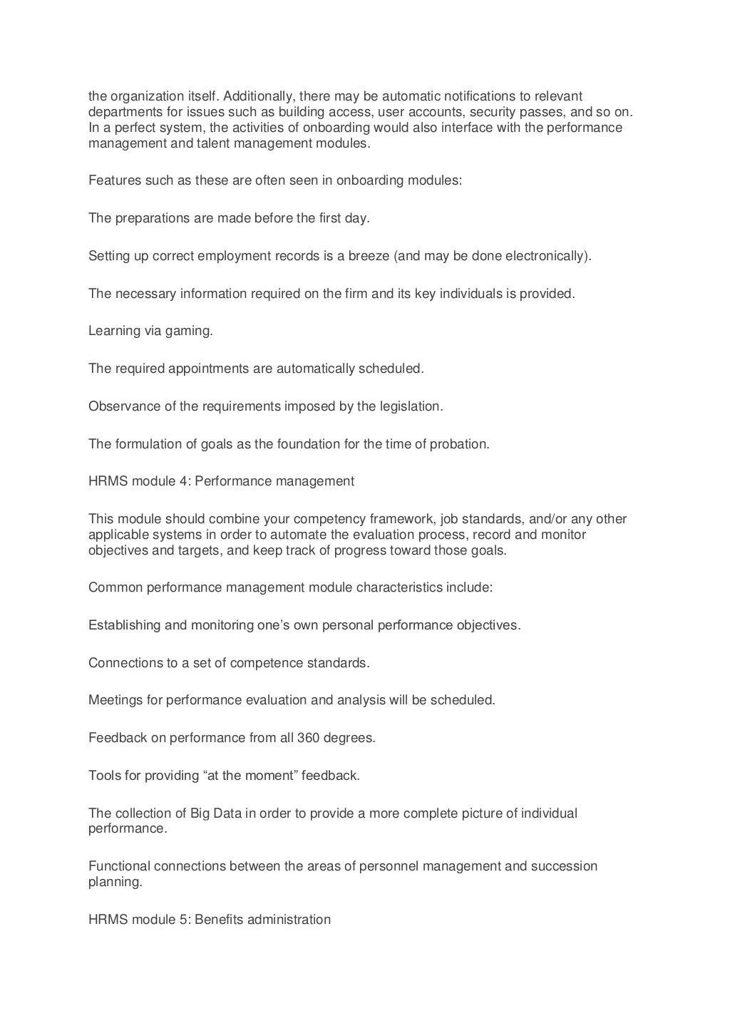 the organization itself. Additionally, there may be automatic notifications to relevant
departments for issues such as building access, user accounts, security passes, and so on.
In a perfect system, the activities of onboarding would also interface with the performance
management and talent management modules.
Features such as these are often seen in onboarding modules:
The preparations are made before the first day.
Setting up correct employment records is a breeze (and may be done electronically).
The necessary information required on the firm and its key individuals is provided.
Learning via gaming.
The required appointments are automatically scheduled.
Observance of the requirements imposed by the legislation.
The formulation of goals as the foundation for the time of probation.
HRMS module 4: Performance management
This module should combine your competency framework, job standards, and/or any other
applicable systems in order to automate the evaluation process, record and monitor
objectives and targets, and keep track of progress toward those goals.
Common performance management module characteristics include:
Establishing and monitoring one’s own personal performance objectives.
Connections to a set of competence standards.
Meetings for performance evaluation and analysis will be scheduled.
Feedback on performance from all 360 degrees.
Tools for providing “at the moment” feedback.
The collection of Big Data in order to provide a more complete picture of individual
performance.
Functional connections between the areas of personnel management and succession
planning.
HRMS module 5: Benefits administration
 