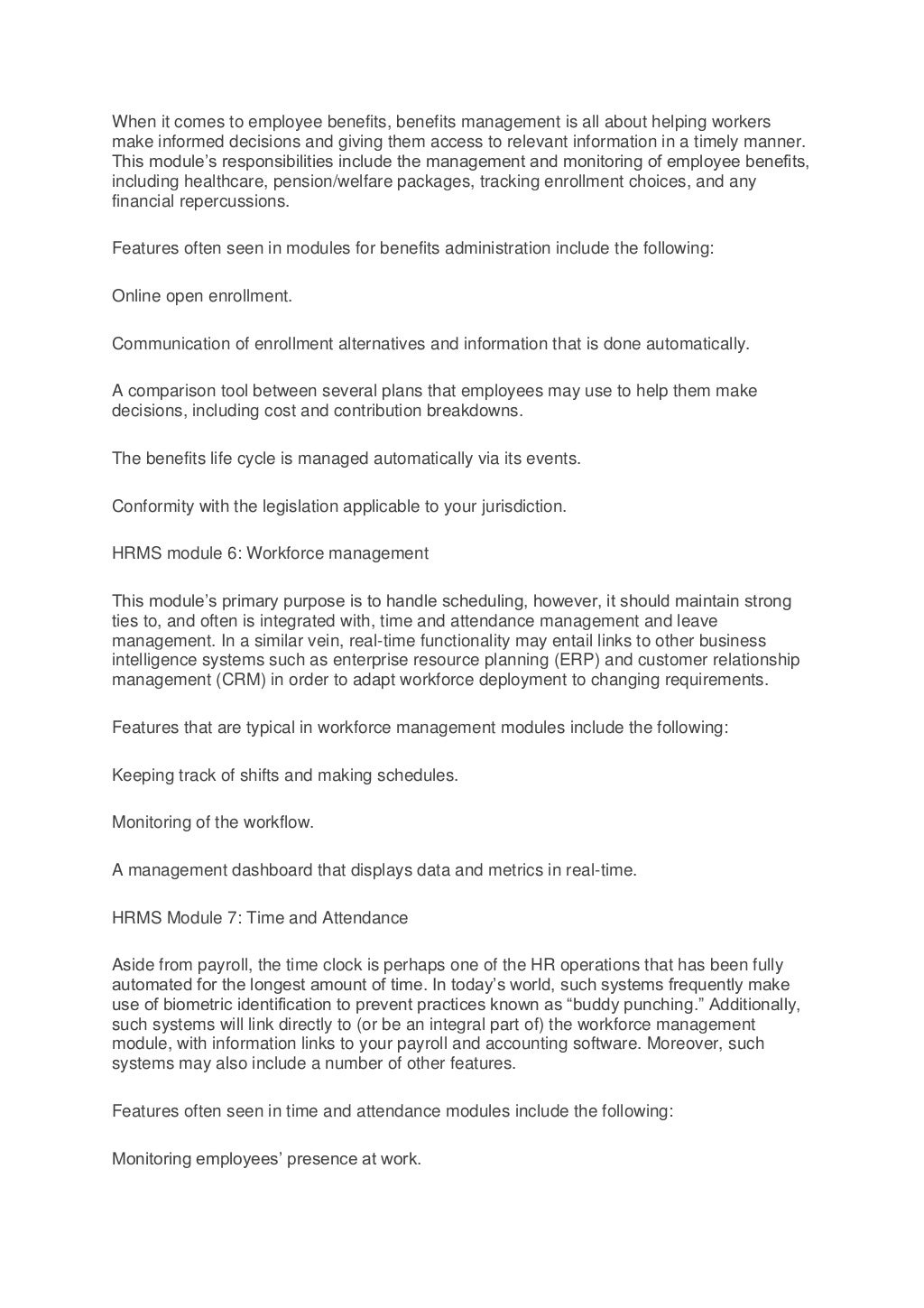 When it comes to employee benefits, benefits management is all about helping workers
make informed decisions and giving them access to relevant information in a timely manner.
This module’s responsibilities include the management and monitoring of employee benefits,
including healthcare, pension/welfare packages, tracking enrollment choices, and any
financial repercussions.
Features often seen in modules for benefits administration include the following:
Online open enrollment.
Communication of enrollment alternatives and information that is done automatically.
A comparison tool between several plans that employees may use to help them make
decisions, including cost and contribution breakdowns.
The benefits life cycle is managed automatically via its events.
Conformity with the legislation applicable to your jurisdiction.
HRMS module 6: Workforce management
This module’s primary purpose is to handle scheduling, however, it should maintain strong
ties to, and often is integrated with, time and attendance management and leave
management. In a similar vein, real-time functionality may entail links to other business
intelligence systems such as enterprise resource planning (ERP) and customer relationship
management (CRM) in order to adapt workforce deployment to changing requirements.
Features that are typical in workforce management modules include the following:
Keeping track of shifts and making schedules.
Monitoring of the workflow.
A management dashboard that displays data and metrics in real-time.
HRMS Module 7: Time and Attendance
Aside from payroll, the time clock is perhaps one of the HR operations that has been fully
automated for the longest amount of time. In today’s world, such systems frequently make
use of biometric identification to prevent practices known as “buddy punching.” Additionally,
such systems will link directly to (or be an integral part of) the workforce management
module, with information links to your payroll and accounting software. Moreover, such
systems may also include a number of other features.
Features often seen in time and attendance modules include the following:
Monitoring employees’ presence at work.
 