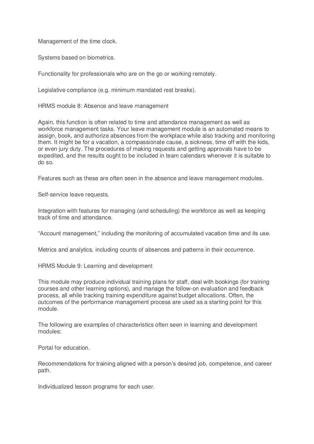 Management of the time clock.
Systems based on biometrics.
Functionality for professionals who are on the go or working remotely.
Legislative compliance (e.g. minimum mandated rest breaks).
HRMS module 8: Absence and leave management
Again, this function is often related to time and attendance management as well as
workforce management tasks. Your leave management module is an automated means to
assign, book, and authorize absences from the workplace while also tracking and monitoring
them. It might be for a vacation, a compassionate cause, a sickness, time off with the kids,
or even jury duty. The procedures of making requests and getting approvals have to be
expedited, and the results ought to be included in team calendars whenever it is suitable to
do so.
Features such as these are often seen in the absence and leave management modules.
Self-service leave requests.
Integration with features for managing (and scheduling) the workforce as well as keeping
track of time and attendance.
“Account management,” including the monitoring of accumulated vacation time and its use.
Metrics and analytics, including counts of absences and patterns in their occurrence.
HRMS Module 9: Learning and development
This module may produce individual training plans for staff, deal with bookings (for training
courses and other learning options), and manage the follow-on evaluation and feedback
process, all while tracking training expenditure against budget allocations. Often, the
outcomes of the performance management process are used as a starting point for this
module.
The following are examples of characteristics often seen in learning and development
modules:
Portal for education.
Recommendations for training aligned with a person’s desired job, competence, and career
path.
Individualized lesson programs for each user.
 
