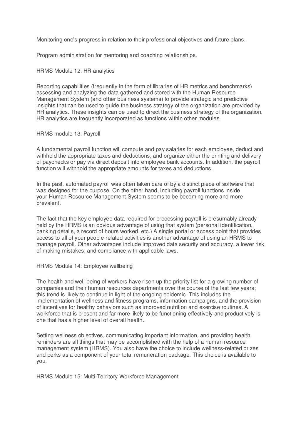 Monitoring one’s progress in relation to their professional objectives and future plans.
Program administration for mentoring and coaching relationships.
HRMS Module 12: HR analytics
Reporting capabilities (frequently in the form of libraries of HR metrics and benchmarks)
assessing and analyzing the data gathered and stored with the Human Resource
Management System (and other business systems) to provide strategic and predictive
insights that can be used to guide the business strategy of the organization are provided by
HR analytics. These insights can be used to direct the business strategy of the organization.
HR analytics are frequently incorporated as functions within other modules.
HRMS module 13: Payroll
A fundamental payroll function will compute and pay salaries for each employee, deduct and
withhold the appropriate taxes and deductions, and organize either the printing and delivery
of paychecks or pay via direct deposit into employee bank accounts. In addition, the payroll
function will withhold the appropriate amounts for taxes and deductions.
In the past, automated payroll was often taken care of by a distinct piece of software that
was designed for the purpose. On the other hand, including payroll functions inside
your Human Resource Management System seems to be becoming more and more
prevalent.
The fact that the key employee data required for processing payroll is presumably already
held by the HRMS is an obvious advantage of using that system (personal identification,
banking details, a record of hours worked, etc.) A single portal or access point that provides
access to all of your people-related activities is another advantage of using an HRMS to
manage payroll. Other advantages include improved data security and accuracy, a lower risk
of making mistakes, and compliance with applicable laws.
HRMS Module 14: Employee wellbeing
The health and well-being of workers have risen up the priority list for a growing number of
companies and their human resources departments over the course of the last few years;
this trend is likely to continue in light of the ongoing epidemic. This includes the
implementation of wellness and fitness programs, information campaigns, and the provision
of incentives for healthy behaviors such as improved nutrition and exercise routines. A
workforce that is present and far more likely to be functioning effectively and productively is
one that has a higher level of overall health.
Setting wellness objectives, communicating important information, and providing health
reminders are all things that may be accomplished with the help of a human resource
management system (HRMS). You also have the choice to include wellness-related prizes
and perks as a component of your total remuneration package. This choice is available to
you.
HRMS Module 15: Multi-Territory Workforce Management
 