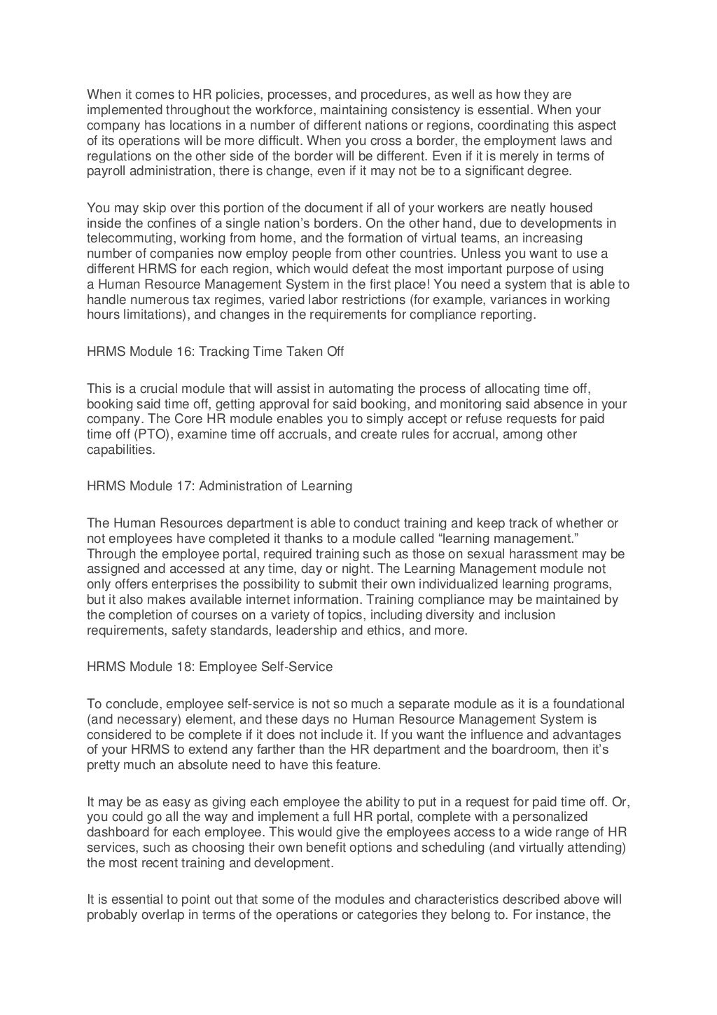 When it comes to HR policies, processes, and procedures, as well as how they are
implemented throughout the workforce, maintaining consistency is essential. When your
company has locations in a number of different nations or regions, coordinating this aspect
of its operations will be more difficult. When you cross a border, the employment laws and
regulations on the other side of the border will be different. Even if it is merely in terms of
payroll administration, there is change, even if it may not be to a significant degree.
You may skip over this portion of the document if all of your workers are neatly housed
inside the confines of a single nation’s borders. On the other hand, due to developments in
telecommuting, working from home, and the formation of virtual teams, an increasing
number of companies now employ people from other countries. Unless you want to use a
different HRMS for each region, which would defeat the most important purpose of using
a Human Resource Management System in the first place! You need a system that is able to
handle numerous tax regimes, varied labor restrictions (for example, variances in working
hours limitations), and changes in the requirements for compliance reporting.
HRMS Module 16: Tracking Time Taken Off
This is a crucial module that will assist in automating the process of allocating time off,
booking said time off, getting approval for said booking, and monitoring said absence in your
company. The Core HR module enables you to simply accept or refuse requests for paid
time off (PTO), examine time off accruals, and create rules for accrual, among other
capabilities.
HRMS Module 17: Administration of Learning
The Human Resources department is able to conduct training and keep track of whether or
not employees have completed it thanks to a module called “learning management.”
Through the employee portal, required training such as those on sexual harassment may be
assigned and accessed at any time, day or night. The Learning Management module not
only offers enterprises the possibility to submit their own individualized learning programs,
but it also makes available internet information. Training compliance may be maintained by
the completion of courses on a variety of topics, including diversity and inclusion
requirements, safety standards, leadership and ethics, and more.
HRMS Module 18: Employee Self-Service
To conclude, employee self-service is not so much a separate module as it is a foundational
(and necessary) element, and these days no Human Resource Management System is
considered to be complete if it does not include it. If you want the influence and advantages
of your HRMS to extend any farther than the HR department and the boardroom, then it’s
pretty much an absolute need to have this feature.
It may be as easy as giving each employee the ability to put in a request for paid time off. Or,
you could go all the way and implement a full HR portal, complete with a personalized
dashboard for each employee. This would give the employees access to a wide range of HR
services, such as choosing their own benefit options and scheduling (and virtually attending)
the most recent training and development.
It is essential to point out that some of the modules and characteristics described above will
probably overlap in terms of the operations or categories they belong to. For instance, the
 