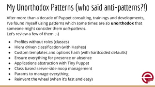 My Unorthodox Patterns (who said anti-patterns?!)
After more than a decade of Puppet consulting, trainings and developments,
I’ve found myself using patterns which some times are so unorthodox that
someone might consider them anti-patterns.
Let’s review a few of them ;-)
● Proﬁles without roles (classes)
● Hiera driven classiﬁcation (with Hashes)
● Custom templates and options hash (with hardcoded defaults)
● Ensure everything for presence or absence
● Applications abstraction with Tiny Puppet
● Class based server-side noop management
● Params to manage everything
● Reinvent the wheel (when it’s fast and easy)
 