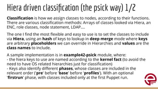 Hiera driven classiﬁcation (the psick way) 1/2
Classiﬁcation is how we assign classes to nodes, according to their functions.
There are various classiﬁcation methods: Arrays of classes looked via Hiera, an
ENC, role classes, node statement, LDAP....
The one I ﬁnd the most ﬂexible and easy to use is to set the classes to include
via Hiera, using an hash of keys to lookup in deep merge mode where keys
are arbitrary placeholders we can override in Hierarchies and values are the
class names to include.
A sample implementation is in example42-psick module, where:
- the hiera keys to use are named according to the kernel fact (to avoid the
need to have OS related hierarchies just for classiﬁcation)
- Keys also identify diﬀerent phases, whose classes are included in the
relevant order ('pre' before 'base' before 'proﬁles'). With an optional
'ﬁrstrun' phase, with classes included only at the ﬁrst Puppet run.
 