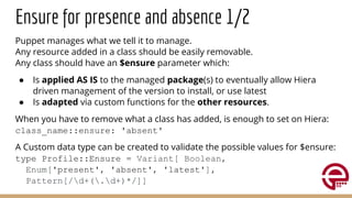 Ensure for presence and absence 1/2
Puppet manages what we tell it to manage.
Any resource added in a class should be easily removable.
Any class should have an $ensure parameter which:
● Is applied AS IS to the managed package(s) to eventually allow Hiera
driven management of the version to install, or use latest
● Is adapted via custom functions for the other resources.
When you have to remove what a class has added, is enough to set on Hiera:
class_name::ensure: 'absent'
A Custom data type can be created to validate the possible values for $ensure:
type Profile::Ensure = Variant[ Boolean,
Enum['present', 'absent', 'latest'],
Pattern[/d+(.d+)*/]]
 
