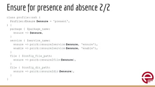 Ensure for presence and absence 2/2
class profile::ssh (
Profile::Ensure $ensure = 'present',
) {
package { $package_name:
ensure => $ensure,
}
service { $service_name:
ensure => psick::ensure2service(
$ensure, 'ensure'),
enable => psick::ensure2service(
$ensure, 'enable'),
}
file { $config_file_path:
ensure => psick::ensure2file(
$ensure),
}
file { $config_dir_path:
ensure => psick::ensure2dir(
$ensure),
}
}
 