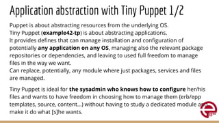 Application abstraction with Tiny Puppet 1/2
Puppet is about abstracting resources from the underlying OS.
Tiny Puppet (example42-tp) is about abstracting applications.
It provides deﬁnes that can manage installation and conﬁguration of
potentially any application on any OS, managing also the relevant package
repositories or dependencies, and leaving to used full freedom to manage
ﬁles in the way we want.
Can replace, potentially, any module where just packages, services and ﬁles
are managed.
Tiny Puppet is ideal for the sysadmin who knows how to conﬁgure her/his
ﬁles and wants to have freedom in choosing how to manage them (erb/epp
templates, source, content...) without having to study a dedicated module and
make it do what [s]he wants.
 