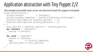 Application abstraction with Tiny Puppet 2/2
The sample ssh proﬁle seen so far can become (multi OS support included):
class profile::ssh (
String $ensure = 'present',
String $config_template = 'profile/ssh/sshd_config.epp',
Profile::Ssh::Options $config_options = {},
Profile::Ssh::Options $config_defaults = {},
) {
$all_options = $default_options + $config_options
tp::install { 'openssh':
ensure => $ensure,
}
tp::conf { 'openssh':
ensure => $ensure,
epp => $config_template,
options_hash => $all_options,
}
}
 