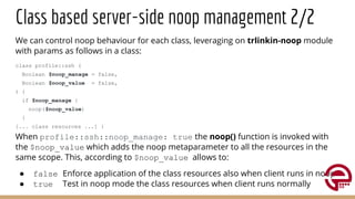 Class based server-side noop management 2/2
We can control noop behaviour for each class, leveraging on trlinkin-noop module
with params as follows in a class:
class profile::ssh (
Boolean $noop_manage = false,
Boolean $noop_value = false,
) {
if $noop_manage {
noop($noop_value)
}
[... class resources ...] }
When profile::ssh::noop_manage: true the noop() function is invoked with
the $noop_value which adds the noop metaparameter to all the resources in the
same scope. This, according to $noop_value allows to:
● false Enforce application of the class resources also when client runs in noop
● true Test in noop mode the class resources when client runs normally
 