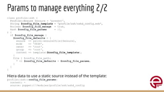 Params to manage everything 2/2
class profile::ssh (
Profile::Ensure $ensure = 'present',
String $config_file_template = 'profile/ssh/sshd_config.erb',
Boolean $config_file_manage = true,
Hash $config_file_params = {},
) {
if $config_file_manage {
$config_file_defaults = {
ensure => psick::ensure2file( $ensure),
mode => '0644',
owner => 'root',
group => 'root',
content => template( $config_file_template),
}
file { $config_file_path:
* => $config_file_defaults + $config_file_params,
}
}
}
Hiera data to use a static source instead of the template:
profile::ssh::config_file_params:
content: ~
source: puppet:///modules/profile/ssh/sshd_config
 