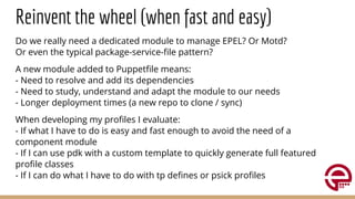 Reinvent the wheel (when fast and easy)
Do we really need a dedicated module to manage EPEL? Or Motd?
Or even the typical package-service-ﬁle pattern?
A new module added to Puppetﬁle means:
- Need to resolve and add its dependencies
- Need to study, understand and adapt the module to our needs
- Longer deployment times (a new repo to clone / sync)
When developing my proﬁles I evaluate:
- If what I have to do is easy and fast enough to avoid the need of a
component module
- If I can use pdk with a custom template to quickly generate full featured
proﬁle classes
- If I can do what I have to do with tp deﬁnes or psick proﬁles
 