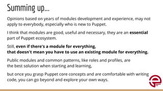 Summing up...
Opinions based on years of modules development and experience, may not
apply to everybody, especially who is new to Puppet.
I think that modules are good, useful and necessary, they are an essential
part of Puppet ecosystem.
Still, even if there's a module for everything,
that doesn't mean you have to use an existing module for everything.
Public modules and common patterns, like roles and proﬁles, are
the best solution when starting and learning,
but once you grasp Puppet core concepts and are comfortable with writing
code, you can go beyond and explore your own ways.
 