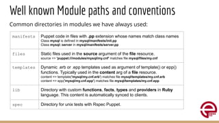 Well known Module paths and conventions
Common directories in modules we have always used:
manifests Puppet code in files with .pp extension whose names match class names
Class mysql is defined in mysql/manifests/init.pp
Class mysql::server in mysql/manifests/server.pp
files Static files used in the source argument of the file resource.
source => 'puppet:///modules/mysql/my.cnf' matches file mysql/files/my.cnf
templates Dynamic .erb or .epp templates used as argument of template() or epp()
functions. Typically used in the content arg of a file resource.
content => template('mysql/my.cnf.erb') matches file mysql/templates/my.cnf.erb
content => epp('mysql/my.cnf.epp') matches file mysql/templates/my.cnf.epp
lib Directory with custom functions, facts, types and providers in Ruby
language. This content is automatically synced to clients.
spec Directory for unix tests with Rspec Puppet.
 