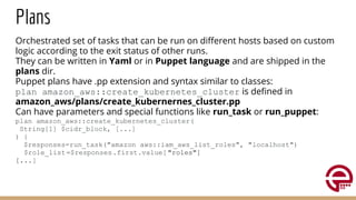 Plans
Orchestrated set of tasks that can be run on diﬀerent hosts based on custom
logic according to the exit status of other runs.
They can be written in Yaml or in Puppet language and are shipped in the
plans dir.
Puppet plans have .pp extension and syntax similar to classes:
plan amazon_aws::create_kubernetes_cluster is deﬁned in
amazon_aws/plans/create_kubernernes_cluster.pp
Can have parameters and special functions like run_task or run_puppet:
plan amazon_aws::create_kubernetes_cluster(
String[1] $cidr_block, [...]
) {
$responses=run_task("amazon_aws::iam_aws_list_roles", "localhost")
$role_list=$responses.first.value["roles"]
[...]
 