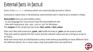 External facts in facts.d
Facts in the facts.d directory which are automatically synced to clients.
Contrary to native facts in lib directory, external facts don't need to be in written in Ruby.
Executable facts are executable scripts:
- In any language for Linux (must have the executable bit set)
- Files with extensions .bat, .exe, .com or .ps1 for Windows
The output of the script just has to be: fact_name = fact_value
Plain ascii ﬁles with extension .yaml, .txt (iniﬁle format) or .json can be used as well.
They just need to specify the fact name and the relevant value (can be a string an array or
an hash).
Note that these facts are distributed to every node without possibility to have diﬀerent facts
for diﬀerent clients. So, in most cases, only executable facts are used here.
 