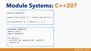 @Sander_Mak
Module Systems: C++20?
module mymodule;
export int sq(int i) { return secret(i); }
int secret(int i) { return i * i; }
#include <stdio.h>
import std.io
import mymodule
int main() {
printf("Two squared %d", sq(2));
return 0;
}
 