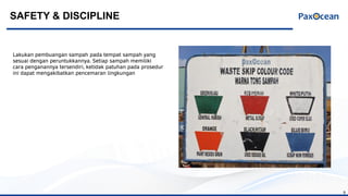 8
Lakukan pembuangan sampah pada tempat sampah yang
sesuai dengan peruntukkannya. Setiap sampah memiliki
cara penganannya tersendiri, ketidak patuhan pada prosedur
ini dapat mengakibatkan pencemaran lingkungan
SAFETY & DISCIPLINE
 