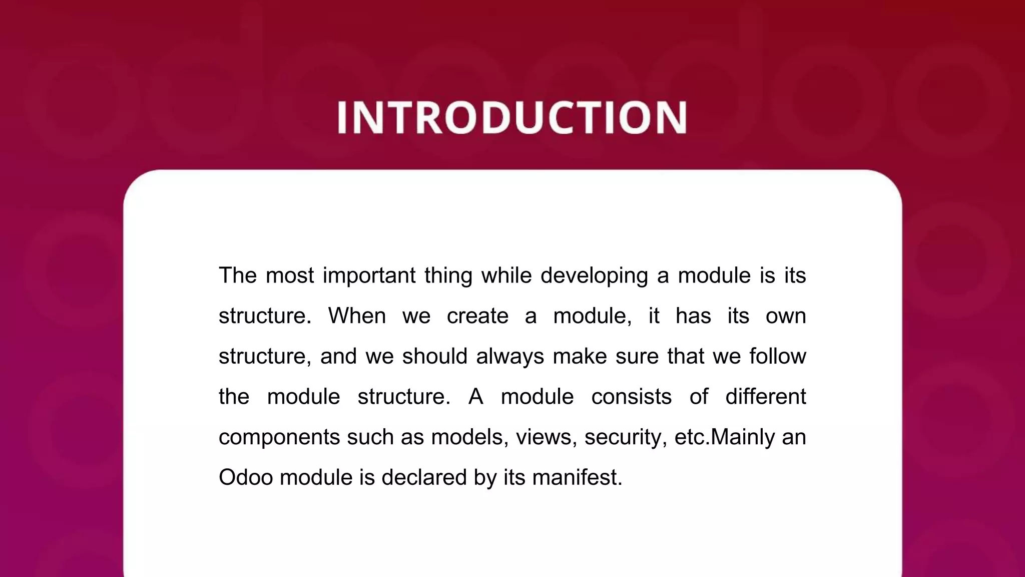 The most important thing while developing a module is its
structure. When we create a module, it has its own
structure, and we should always make sure that we follow
the module structure. A module consists of different
components such as models, views, security, etc.Mainly an
Odoo module is declared by its manifest.
 