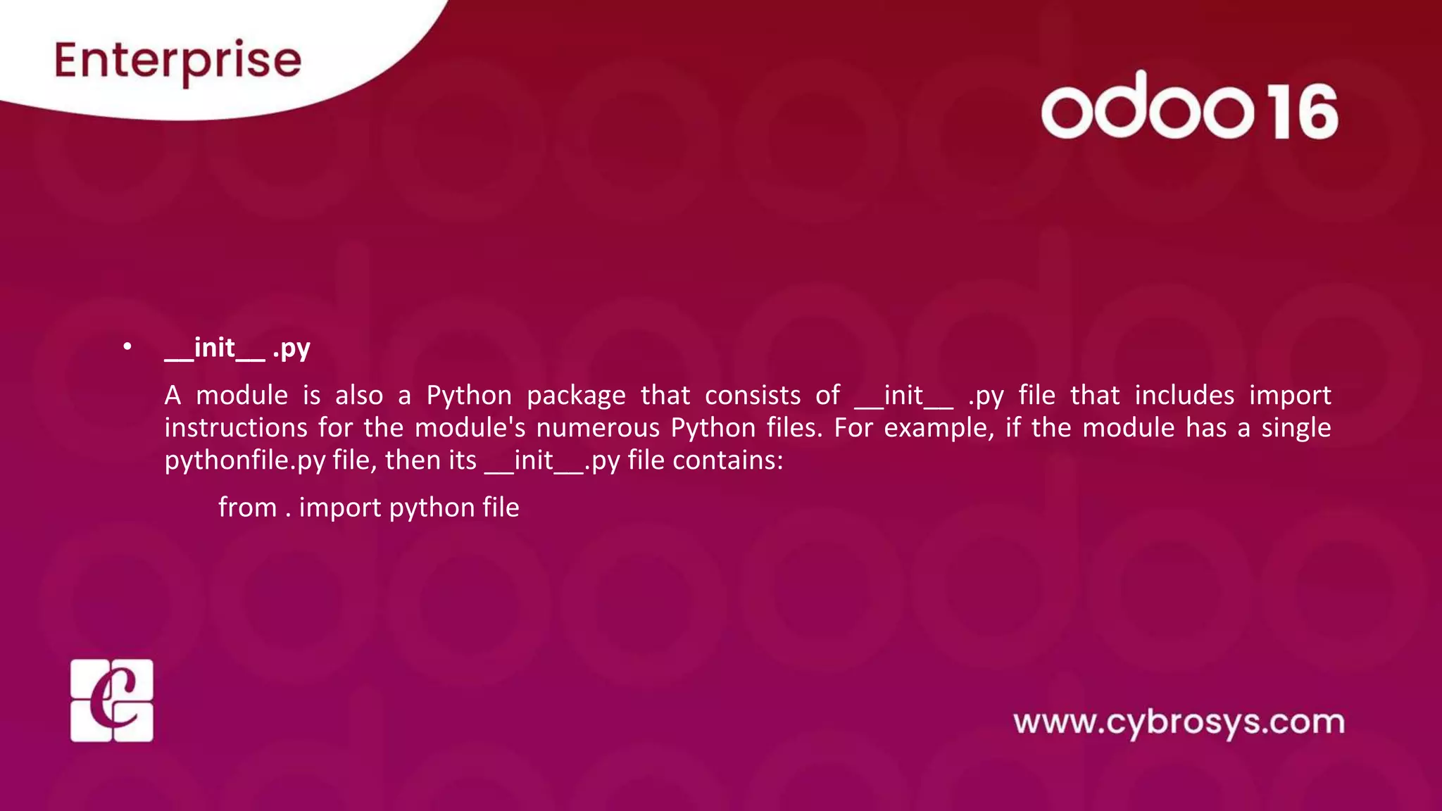 • __init__ .py
A module is also a Python package that consists of __init__ .py file that includes import
instructions for the module's numerous Python files. For example, if the module has a single
pythonfile.py file, then its __init__.py file contains:
from . import python file
 