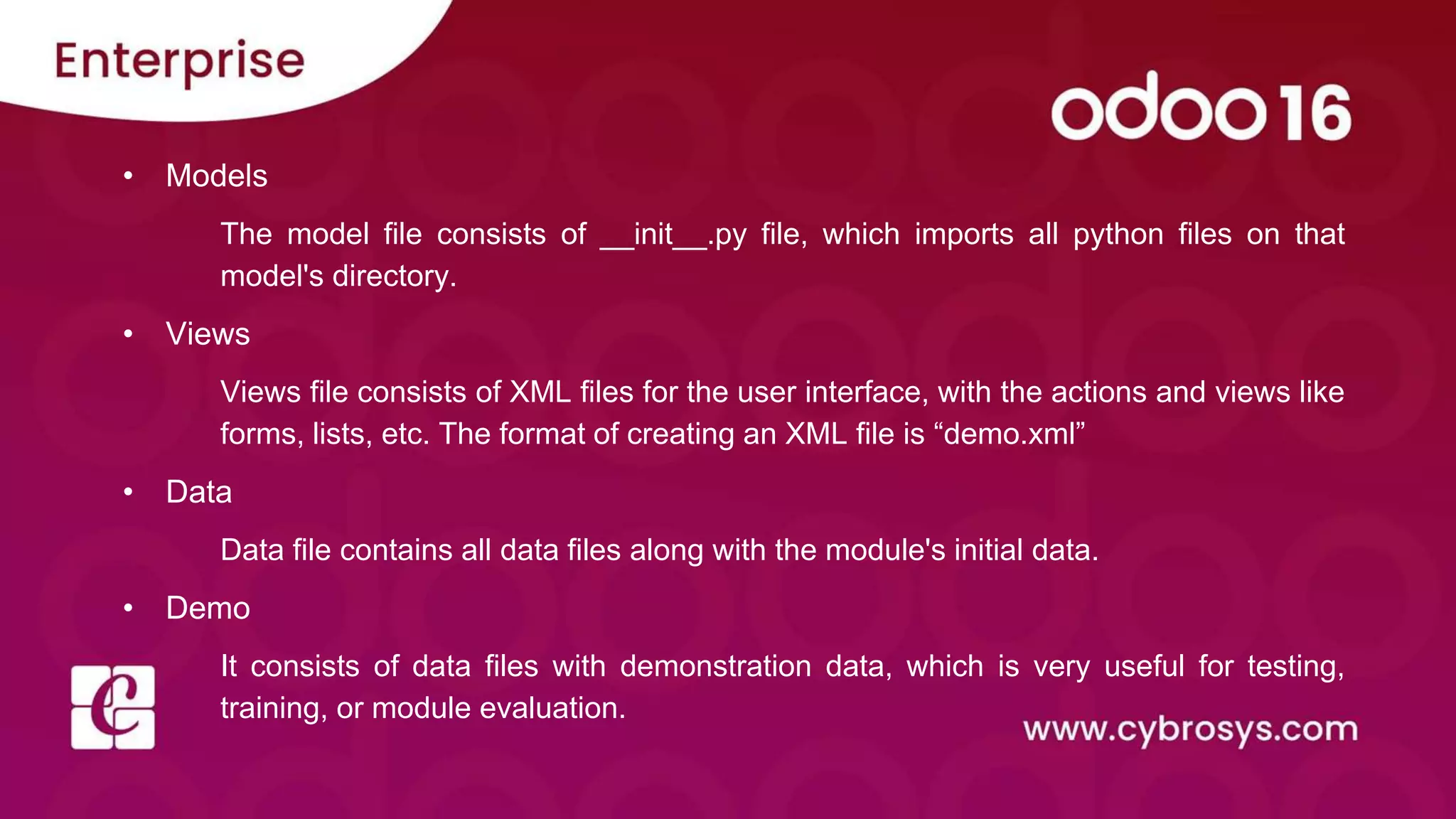 • Models
The model file consists of __init__.py file, which imports all python files on that
model's directory.
• Views
Views file consists of XML files for the user interface, with the actions and views like
forms, lists, etc. The format of creating an XML file is “demo.xml”
• Data
Data file contains all data files along with the module's initial data.
• Demo
It consists of data files with demonstration data, which is very useful for testing,
training, or module evaluation.
 