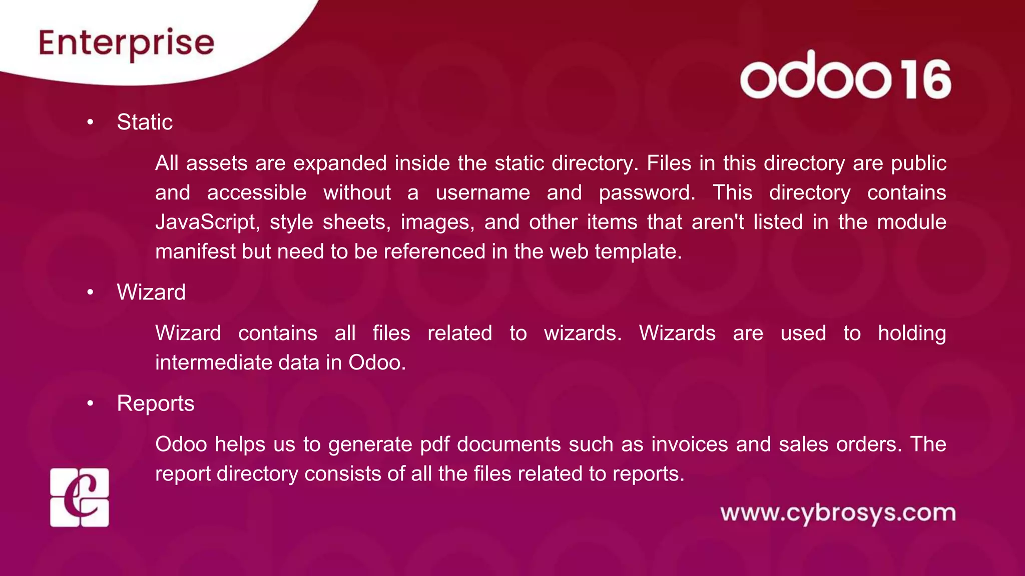 • Static
All assets are expanded inside the static directory. Files in this directory are public
and accessible without a username and password. This directory contains
JavaScript, style sheets, images, and other items that aren't listed in the module
manifest but need to be referenced in the web template.
• Wizard
Wizard contains all files related to wizards. Wizards are used to holding
intermediate data in Odoo.
• Reports
Odoo helps us to generate pdf documents such as invoices and sales orders. The
report directory consists of all the files related to reports.
 