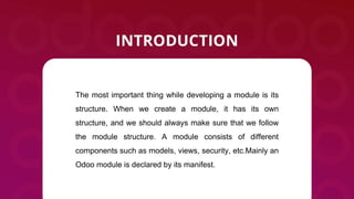 The most important thing while developing a module is its
structure. When we create a module, it has its own
structure, and we should always make sure that we follow
the module structure. A module consists of different
components such as models, views, security, etc.Mainly an
Odoo module is declared by its manifest.
 