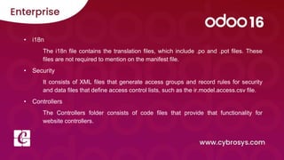 • i18n
The i18n file contains the translation files, which include .po and .pot files. These
files are not required to mention on the manifest file.
• Security
It consists of XML files that generate access groups and record rules for security
and data files that define access control lists, such as the ir.model.access.csv file.
• Controllers
The Controllers folder consists of code files that provide that functionality for
website controllers.
 